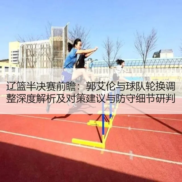 辽篮半决赛前瞻：郭艾伦与球队轮换调整深度解析及对策建议与防守细节研判